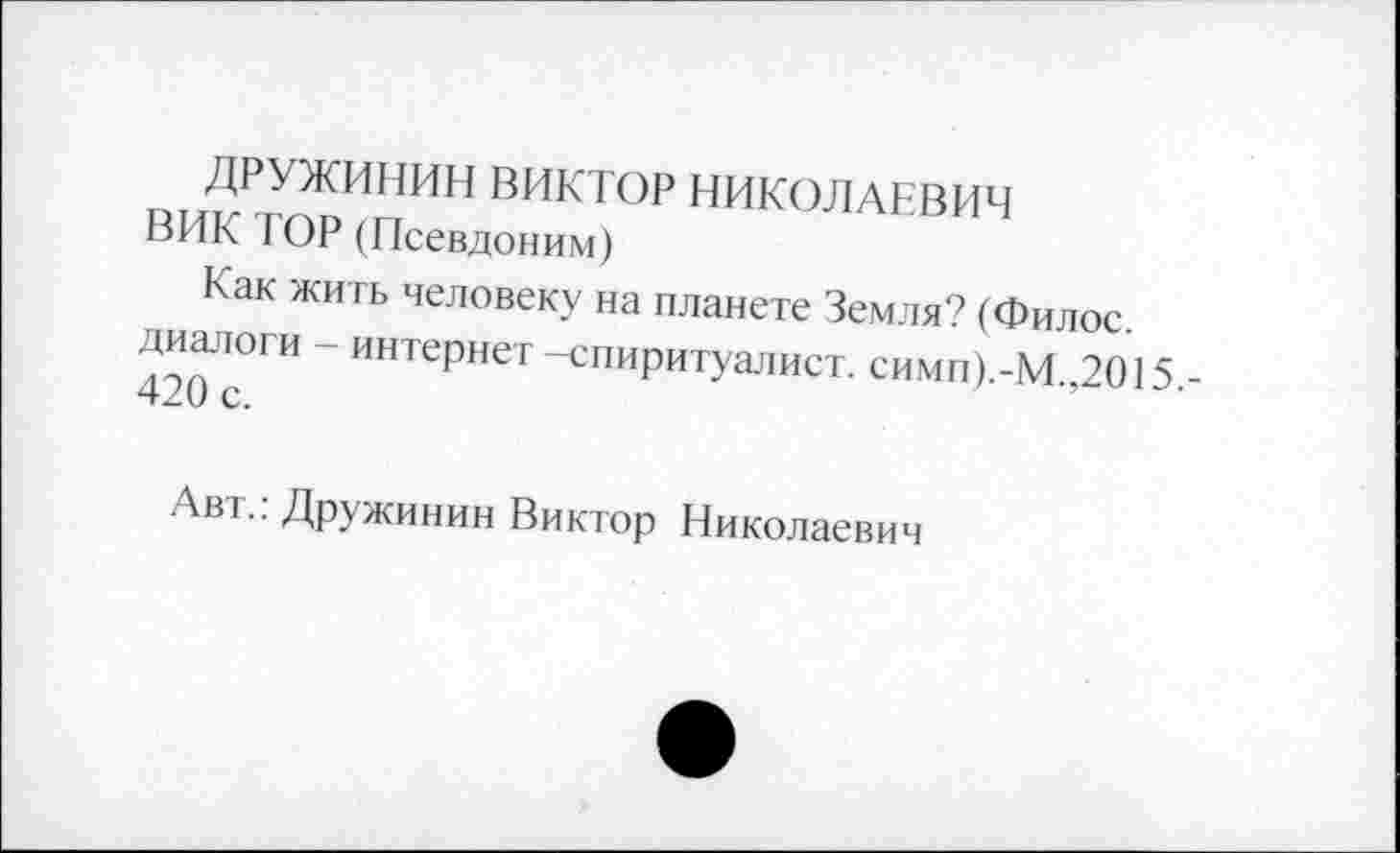 ﻿ДРУЖИНИН ВИКТОР НИКОЛАЕВИЧ
ВИК ГОР (Псевдоним)
Как жить человеку на планете Земля? (Филос. диалоги - интернет-спиритуалист. симп).-М.,2015 420 с.
Авт.. Дружинин Виктор Николаевич